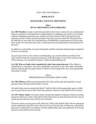 Labor Code of the Philippines

                                          BOOK SEVEN

                          TRANSITORY AND FINAL PROVISIONS

                                       Title I
                          PENAL PROVISIONS AND LIABILITIES

Art. 288. Penalties. Except as otherwise provided in this Code, or unless the acts complained of
hinge on a question of interpretation or implementation of ambiguous provisions of an existing
collective bargaining agreement, any violation of the provisions of this Code declared to be
unlawful or penal in nature shall be punished with a fine of not less than One Thousand Pesos
(P1,000.00) nor more than Ten Thousand Pesos (P10,000.00) or imprisonment of not less than
three months nor more than three years, or both such fine and imprisonment at the discretion of
the court.

In addition to such penalty, any alien found guilty shall be summarily deported upon completion
of service of sentence.

Any provision of law to the contrary notwithstanding, any criminal offense punished in this
Code, shall be under the concurrent jurisdiction of the Municipal or City Courts and the Courts
of First Instance. (As amended by Section 3, Batas PambansaBilang 70)

Art. 289. Who are liable when committed by other than natural person. If the offense is
committed by a corporation, trust, firm, partnership, association or any other entity, the penalty
shall be imposed upon the guilty officer or officers of such corporation, trust, firm, partnership,
association or entity.

                                        Title II
                        PRESCRIPTION OF OFFENSES AND CLAIMS

Art. 290. Offenses. Offenses penalized under this Code and the rules and regulations issued
pursuant thereto shall prescribe in three (3) years.

All unfair labor practice arising from Book V shall be filed with the appropriate agency within
one (1) year from accrual of such unfair labor practice; otherwise, they shall be forever barred.

Art. 291. Money claims. All money claims arising from employer-employee relations accruing
during the effectivity of this Code shall be filed within three (3) years from the time the cause of
action accrued; otherwise they shall be forever barred.

All money claims accruing prior to the effectivity of this Code shall be filed with the appropriate
entities established under this Code within one (1) year from the date of effectivity, and shall be
processed or determined in accordance with the implementing rules and regulations of the Code;
otherwise, they shall be forever barred.
 