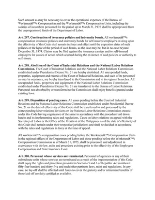 Such amount as may be necessary to cover the operational expenses of the Bureau of
Workmenâ€™s Compensation and the Workmenâ€™s Compensation Units, including the
salaries of incumbent personnel for the period up to March 31, 1976 shall be appropriated from
the unprogrammed funds of the Department of Labor.

Art. 297. Continuation of insurance policies and indemnity bonds. All workmenâ€™s
compensation insurance policies and indemnity bonds for self-insured employers existing upon
the effectivity of this Code shall remain in force and effect until the expiration dates of such
policies or the lapse of the period of such bonds, as the case may be, but in no case beyond
December 31, 1974. Claims may be filed against the insurance carriers and/or self-insured
employers for causes of action which accrued during the existence of said policies or authority to
self-insure.

Art. 298. Abolition of the Court of Industrial Relations and the National Labor Relations
Commission. The Court of Industrial Relations and the National Labor Relations Commission
established under Presidential Decree No. 21 are hereby abolished. All unexpended funds,
properties, equipment and records of the Court of Industrial Relations, and such of its personnel
as may be necessary, are hereby transferred to the Commission and to its regional branches. All
unexpended funds, properties and equipment of the National Labor Relations Commission
established under Presidential Decree No. 21 are transferred to the Bureau of Labor Relations.
Personnel not absorbed by or transferred to the Commission shall enjoy benefits granted under
existing laws.

Art. 299. Disposition of pending cases. All cases pending before the Court of Industrial
Relations and the National Labor Relations Commission established under Presidential Decree
No. 21 on the date of effectivity of this Code shall be transferred to and processed by the
corresponding labor relations divisions or the National Labor Relations Commission created
under this Code having cognizance of the same in accordance with the procedure laid down
herein and its implementing rules and regulations. Cases on labor relations on appeal with the
Secretary of Labor or the Office of the President of the Philippines as of the date of effectivity of
this Code shall remain under their respective jurisdictions and shall be decided in accordance
with the rules and regulations in force at the time of appeal.

All workmenâ€™s compensation cases pending before the Workmenâ€™s Compensation Units
in the regional offices of the Department of Labor and those pending before the Workmenâ€™s
Compensation Commission as of March 31, 1975, shall be processed and adjudicated in
accordance with the law, rules and procedure existing prior to the effectivity of the Employees
Compensation and State Insurance Fund.

Art. 300. Personnel whose services are terminated. Personnel of agencies or any of their
subordinate units whose services are terminated as a result of the implementation of this Code
shall enjoy the rights and protection provided in Sections 5 and 6 of Republic Act numbered
fifty-four hundred and thirty five and such other pertinent laws, rules and regulations. In any
case, no lay-off shall be effected until funds to cover the gratuity and/or retirement benefits of
those laid off are duly certified as available.
 