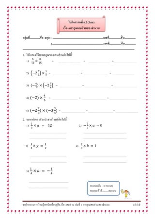 ชุดกิจกรรมการเรียนรู้เทคนิคเพื่อนคู่คิด เรื่อง เศษส่วน เล่มที่ 8 การคูณเศษส่วนสองจานวน หน้า 10
ใบกิจกรรมที่ 8.2 (Pair)
เรื่อง กำรคูณเศษส่วนสองจำนวน
กลุ่มที่...............ชื่อ–สกุล 1. .........................................................................เลขที่.................ชั้น................
2. .........................................................................เลขที่.................ชั้น................
--------------------------------------------------------------------------------------------------------------------------
1. ให้แสดงวิธีหาผลคูณของเศษส่วนต่อไปนี้
1) = …… ………………………….… = ………………………………… =……………………………………
2) ( ) = ………………………………………. = ……………………………………. = .......................................................
3) ( ) = ………………………………….. = ………………………………………… = …………………………………….
4) = ……………………………………….. = ……………………………………… = …………………………………………..
5) = …………………………………….. = ……………………………………….= …………………………….……..
2. จงหาค่าของตัวแปรจากโจทย์ต่อไปนี้
1) 2)
………………………………………………………….. ….......................................................................................................
………………………………………………………….. ….......................................................................................................
3) 4)
………………………………………………………….. ….......................................................................................................
………………………………………………………….. ….......................................................................................................
5)
.................................................................................................
.................................................................................................
คะแนนเต็ม 10 คะแนน
คะแนนที่ได้...........คะแนน
 