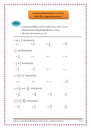 ชุดกิจกรรมการเรียนรู้เทคนิคเพื่อนคู่คิด เรื่อง เศษส่วน เล่มที่ 8 การคูณเศษส่วนสองจานวน หน้า 12
แบบทดสอบหลังเรียนด้วยชุดกิจกรรมกำรเรียนรู้
เล่มที่ 8 เรื่อง กำรคูณเศษส่วนสองจำนวน
คำชี้แจง
1. แบบทดสอบฉบับนี้เป็นแบบปรนัย 4 ตัวเลือก จานวน 10 ข้อ 10 คะแนน
2. ให้นักเรียนเลือกคาตอบที่ถูกต้องที่สุดเพียงข้อละ 1 คาตอบ
3. ใช้เวลาในการทาแบบทดสอบ 10 นาที
************************************************************************************
1. มีค่าเท่ากับเท่าใด
ก. 8 ข. ค. ง.
2. มีค่าเท่ากับเท่าใด
ก. ข. 4 ค. 8 ง. 16
3. มีค่าเท่ากับเท่าใด
ก. ข. ค. 1 ง. 0
4. มีค่าเท่ากับเท่าใด
ก. -6 ข. -8 ค. -2 ง.
5. มีค่าเท่ากับเท่าใด
ก. ข. ค. ง.
6. ( ) มีค่าเท่ากับเท่าใด
ก. ข. ค. ง.
 