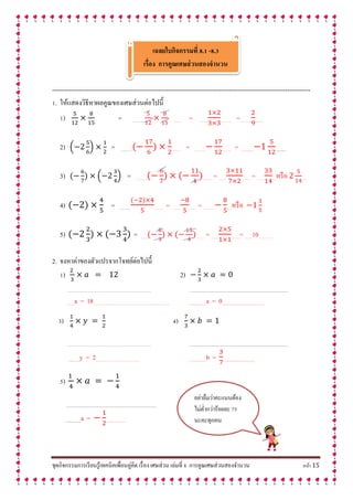 ชุดกิจกรรมการเรียนรู้เทคนิคเพื่อนคู่คิด เรื่อง เศษส่วน เล่มที่ 8 การคูณเศษส่วนสองจานวน หน้า 15
เฉลยใบกิจกรรมที่ 8.1 -8.3
เรื่อง กำรคูณเศษส่วนสองจำนวน
----------------------------------------------------------------------------------------------------------------------------
1. ให้แสดงวิธีหาผลคูณของเศษส่วนต่อไปนี้
1) = …… … ….… = …… ……… =……… ……
2) ( ) = ……… ……. = ……… ……. = ............. ...........
3) ( ) = ……… …….. = …… …… = …… …หรือ ….
4) = ……… …….. = …… …… = ……… ….หรือ .
5) = …… …….. = …… …….= ……10….……..
2. จงหาค่าของตัวแปรจากโจทย์ต่อไปนี้
1) 2)
………………………………………………………….. ….......................................................................................................
……a = 18…………………………………………………….. …................a = 0.............................................
3) 4)
………………………………………………………….. ….......................................................................................................
………y = 2…………………………….. …...............b = ..................................
5)
.................................................................................................
.................a = .....................
อย่าลืมว่าคะแนนต้อง
ไม่ต่ากว่าร้อยละ 75
นะคะทุกคน
 