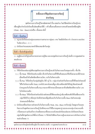ชุดกิจกรรมการเรียนรู้เทคนิคเพื่อนคู่คิด เรื่อง เศษส่วน เล่มที่ 8 การคูณเศษส่วนสองจานวน หน้า 2
คำชี้แจงกำรใช้ชุดกิจกรรมกำรเรียนรู้
สำหรับครู
ชุดกิจกรรมการเรียนรู้วิชาคณิตศาสตร์ เรื่อง เศษส่วน โดยใช้เทคนิคการเรียนรู้แบบ
เพื่อนคู่คิด สาหรับนักเรียนชั้นมัธยมศึกษาปีที่ 1 สร้างขึ้นตามขั้นตอนการสอนด้วยเทคนิคเพื่อนคู่คิด
(Think – Pair – Share) แบ่งเป็น 4 ขั้นตอน ดังนี้
ขั้นที่ 1 ขั้นเตรียม
1.1 ครูและนักเรียนแบ่งกลุ่มแบบคละความสามารถ กลุ่มละ 4 คน โดยมีนักเรียน เก่ง ปานกลาง และอ่อน
ในอัตราส่วน 1 : 2 : 1
1.2 นักเรียนกาหนดบทบาทหน้าที่ของสมาชิกในกลุ่ม
ขั้นที่ 2 ขั้นนาเข้าสู่บทเรียน
2.1 ครูผู้สอนนาเข้าสู่บทเรียน/ทบทวนความรู้เดิม และแจกชุดกิจกรรมการเรียนรู้ เล่มที่ 8 การคูณเศษส่วน
สองจานวน
ขั้นที่ 3 ขั้นสอน
3.1 ให้นักเรียนแต่ละกลุ่มศึกษาชุดกิจกรรมการเรียนรู้และทาใบกิจกรรมลงในสมุดงานทั้ง 3 ขั้น คือ
3.1.1 ขั้น Think ให้นักเรียนทางานเดี่ยว คือ ทาใบกิจกรรมที่ได้รับด้วยตนเองให้เสร็จตามเวลาที่กาหนด
เมื่อเสร็จแล้วห้ามขีดเขียนข้อความใดๆ ลงในใบกิจกรรมอีก
3.1.2 ขั้น Pair ให้นักเรียนในกลุ่มจับคู่กัน (ได้2 คู่ ใน 1 กลุ่ม) ช่วยกันทาใบกิจกรรมที่ได้โดยนาคาตอบที่
ได้ในใบกิจกรรมขั้น Think มาอภิปรายหาคาตอบที่ถูก อธิบายข้อสงสัยให้กับคู่ เขียนคาตอบที่
น่าจะถูกลงในใบกิจกรรมขั้น Pair ตามเวลาที่กาหนด เมื่อหมดเวลาห้ามขีดเขียนข้อความใด ๆ ลง
ในใบกิจกรรมอีก
3.1.3 ขั้น Share ให้นักเรียนช่วยกันอภิปรายคาตอบที่ได้ของแต่ละคู่ อธิบายข้อสงสัยให้กับเพื่อนภายใน
กลุ่มให้เข้าใจ หาข้อสรุป บันทึกคาตอบที่ถูกต้องลงในใบกิจกรรมขั้น Share ส่งตัวแทนกลุ่ม
นาเสนอหน้าชั้นเรียน
3.2 นักเรียนเปลี่ยนกันตรวจคาตอบในใบกิจกรรมขั้น Think , Pair , Share ภายในกลุ่ม โดยดูจากใบเฉลย
กิจกรรมในชุดกิจกรรมการเรียนรู้ บันทึกคะแนนไว้เป็นรายบุคคล คู่ และคะแนนกลุ่ม นาคะแนนทั้ง
3 ขั้นตอนมารวมกันแล้วหา ค่าเฉลี่ยออกมาเป็นคะแนนจริงของนักเรียนแต่ละคน นักเรียนคนใดและ
กลุ่มใดที่ทาชุดกิจกรรมได้ต่ากว่าร้อยละ 75 ให้กลับไปศึกษาใบความรู้และทบทวนการทากิจกรรมใหม่
จนผ่านร้อยละ 75
 