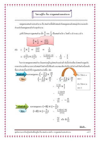 ชุดกิจกรรมการเรียนรู้เทคนิคเพื่อนคู่คิด เรื่อง เศษส่วน เล่มที่ 8 การคูณเศษส่วนสองจานวน หน้า 7
ใบควำมรู้ที่ 8 เรื่อง กำรคูณเศษส่วนสองจำนวน
**********************************************************************************
ผลคูณของเศษส่วนสองจานวน คือ เศษส่วนซึ่งมีตัวเศษเท่ากับผลคูณของตัวเศษทุกจานวนและตัว
ส่วนเท่ากับผลคูณของตัวส่วนทุกจานวน
รูปทั่วไปของการคูณเศษส่วน เมื่อ และ เป็นเศษส่วนใด ๆ โดยที่ b ≠ 0 และ d ≠ 0
เช่น 1)
2) = = =
ในการหาผลคูณของเศษส่วน นิยมตอบอยู่ในรูปเศษส่วนอย่างต่า ดังนั้นก่อนที่จะนาเศษส่วนคูณกัน
อาจหาจานวนที่สามารถหารตัวเศษตัวใดตัวหนึ่งได้ลงตัว และขณะเดียวกันก็หารตัวส่วนตัวใดตัวหนึ่งลงตัว
ซึ่งการทาเช่นนี้จะทาให้การคูณเศษส่วนง่ายขึ้น เช่น
ตัวอย่ำงที่ 1 จงหาผลคูณของ ( )
วิธีทำ ( ) = ( )
=
=
= =
ตัวอย่ำงที่ 2 จงหาผลคูณของ
วิธีทำ =
= หรือ
มีต่อจ้ำ...
นา 3 ไปหาร -6
และ 9
นา 5 ไปหาร 20
และ 25
 