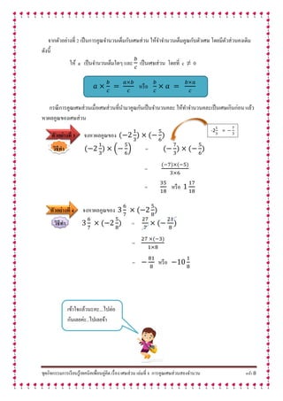 ชุดกิจกรรมการเรียนรู้เทคนิคเพื่อนคู่คิด เรื่อง เศษส่วน เล่มที่ 8 การคูณเศษส่วนสองจานวน หน้า 8
จากตัวอย่างที่ 2 เป็นการคูณจานวนเต็มกับเศษส่วน ให้จาจานวนเต็มคูณกับตัวเศษ โดยมีตัวส่วนคงเดิม
ดังนี้
ให้ a เป็นจานวนเต็มใดๆ และ เป็นเศษส่วน โดยที่ c ≠ 0
หรือ
กรณีการคูณเศษส่วนเมื่อเศษส่วนที่นามาคูณกันเป็นจานวนคละ ให้ทาจานวนคละเป็นเศษเกินก่อน แล้ว
หาผลคูณของเศษส่วน
ตัวอย่ำงที่ 3 จงหาผลคูณของ
วิธีทำ ( ) =
=
= หรือ
ตัวอย่ำงที่ 4 จงหาผลคูณของ
วิธีทำ =
=
= หรือ
-2 =
เข้าใจแล้วนะคะ...ไปต่อ
กันเลยค่ะ..ไปเลยจ้า
 
