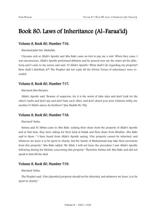 SAHIH BUKHARI                                          VOLUME 8 > BOOK 80: LAWS OF INHERITANCE (AL-FARAA'ID)




Book 80: Laws of Inheritance (Al-Faraa'id)
Volume 8, Book 80, Number 716:
  Narrated Jabir bin 'Abdullah:

  I became sick so Allah's Apostle and Abu Bakr came on foot to pay me a visit. When they came, I
was unconscious. Allah's Apostle performed ablution and he poured over me the water (of his ablu-
tion) and I came to my senses and said, "O Allah's Apostle! What shall I do regarding my property?
How shall I distribute it?" The Prophet did not reply till the Divine Verses of inheritance were re-
vealed .


Volume 8, Book 80, Number 717:
  Narrated Abu Huraira:

  Allah's Apostle said, 'Beware of suspicion, for it is the worst of false tales and don't look for the
other's faults and don't spy and don't hate each other, and don't desert (cut your relations with) one
another O Allah's slaves, be brothers!" (See Hadith No. 90)


Volume 8, Book 80, Number 718:
  Narrated 'Aisha:

  Fatima and Al 'Abbas came to Abu Bakr, seeking their share from the property of Allah's Apostle
and at that time, they were asking for their land at Fadak and their share from Khaibar. Abu Bakr
said to them, " I have heard from Allah's Apostle saying, 'Our property cannot be inherited, and
whatever we leave is to be spent in charity, but the family of Muhammad may take their provisions
from this property." Abu Bakr added, "By Allah, I will not leave the procedure I saw Allah's Apostle
following during his lifetime concerning this property." Therefore Fatima left Abu Bakr and did not
speak to him till she died.


Volume 8, Book 80, Number 719:
  Narrated 'Aisha:

  The Prophet said, "Our (Apostles') property should not be inherited, and whatever we leave, is to be
spent in charity."




                                       Volume 8 - 1503 / 1700
 