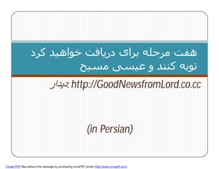 ‫ھﻔﺖ ﻣﺮﺣﻠﻪ ﺑﺮای درﯾﺎﻓﺖ ﺧﻮاھﯿﺪ ﮐﺮد‬
                             ‫ﺗﻮﺑﻪ ﮐﻨﻨﺪ و ﻋﯿﺴﯽ ﻣﺴﯿﺢ‬
                                ‫ :دﯾﺪار‬http://GoodNewsfromLord.co.cc


                                                             (in Persian)
        1



Create PDF files without this message by purchasing novaPDF printer (http://www.novapdf.com)
 