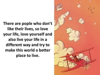 There are pople who don’t
like their lives, so love
your life, love yourself and
also live your life in a
different way and try to
make this world a better
place to live.
 