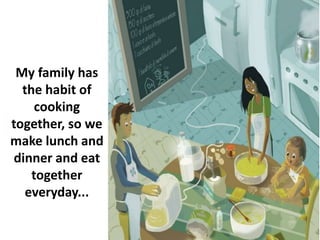 My family has
the habit of
cooking
together, so we
make lunch and
dinner and eat
together
everyday...
 