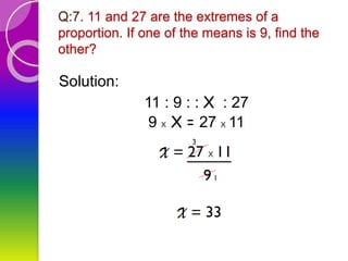 Q:7. 11 and 27 are the extremes of a
proportion. If one of the means is 9, find the
other?
Solution:
11 : 9 : : X : 27
9 x X = 27 x 11
 