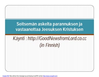 Seitsemän askelta parannuksen ja
                     vastaanottaa Jeesuksen Kristuksen

                 Käynti : http://GoodNewsfromLord.co.cc
                                 (in Finnish)



        1



Create PDF files without this message by purchasing novaPDF printer (http://www.novapdf.com)
 