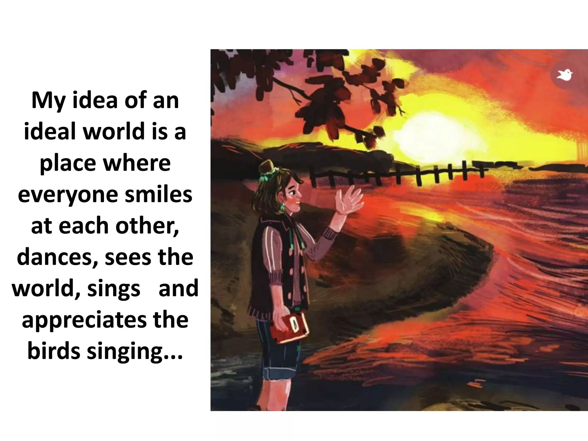 My idea of an
ideal world is a
place where
everyone smiles
at each other,
dances, sees the
world, sings and
appreciates the
birds singing...