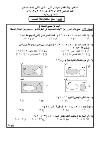 1
‫ا‬ ‫نهاية‬ ‫امتحان‬‫األول‬ ‫الدراسي‬ ‫لفصل‬–‫ال‬ ‫الدور‬‫ثاني‬‫السابع‬ ‫للصف‬
‫الدراسي‬ ‫العام‬6341‫ــ‬6341/ ‫هـ‬5162‫ــ‬5161‫م‬
‫رياضيات‬ : ‫المادة‬
[‫األسئلة‬ ‫جميع‬ ‫عن‬ ‫اجب‬]
‫األول‬ ‫السؤال‬‫رمز‬ ‫حول‬ ‫دائرة‬ ‫ضع‬ :‫ال‬ ‫في‬ ‫الصحيحة‬ ‫اإلجابة‬( ‫مفردات‬6-8‫من‬ )‫البدائ‬ ‫بين‬:‫المعطاة‬ ‫ل‬
(6)‫كانت‬ ‫إذا‬{ =5,2,8,64‫للمجموعة‬ ‫ينتمي‬ ‫الذي‬ ‫العنصر‬ ‫فما‬ , }‫؟‬
‫أ‬‌)3‌‌‌‌‌‌‌‌‌‌‌‌‌‌‌)‫ب‬5‌‌‌‌‌‌‌‌‌‌‌‌‌‌‌‌‌‌‌‌‌‫ج‬‌)‌{2‌‌}‌‌‌‌‌‌‌‌‌‌‌‌‌‌‌‌‌‌‌‌‌‌)‫د‬‌{5‌‌,8‌}
(5‫كانت‬ ‫إذا‬ ){=6,5,4,3,2,1,}‫جزئية‬ ‫مجموعة‬ ‫تعتبر‬ ‫يلي‬ ‫مما‬ ‫فأي‬‫من‬
‫المجموعة‬‫؟‬‌‌
‫أ‬‌)‌‌‌‫{‌أ‌:‌أ‌عدد‌زوجي‬2‌≤‌<‌‫أ‬8‌)‫}‌‌‌‌‌‌‌‌‌‌‌‌‌‌‌‌‌‌ب‬‌‌‌,‌‫{‌أ‌:‌أ‌عدد‌أولي‬2‌‌≤‌‫أ‬≤‌7‌}
‌‌‌‌‫ج‬‌)‌‫{‌أ‌:‌أ‌عدد‌طبيعي‌,‌أ‬‌≤7‌}‌‌‌‌‌‌‌‌‌‌‌‌‌‌‌‌‌‌‌‌‌‌‌‌‫د‬)‌‌,‌‫{‌أ‌:‌أ‌عدد‌فردي‬1‌‌≤‌<‌‫أ‬11}‌
‌
(4( ‫يمثل‬ ‫اآلتية‬ ‫األشكال‬ ‫من‬ ‫أي‬ ))‫؟‬
‌‌‌‌‌‌‌‌‌‌‌‌‌‌‌‌‌‌‌‌‌‌‌‌‌‌‌‌‌‌‌‌‌‌‌‌‌‌‌‌‌‌‌‌‌‌‌‌‌‌‌‌‌‌‌‌‌‌‌‌‌‌‌‌‌‌‌‌‌‌‌‌‌‌‌‌‌‌‌‌‌‌‌‌‌‌‌‌‌‌‌‌‌‌‌‌‌‌
‫أ‬‌)‌‌‌‌‌‌‌‌‌‌‌‌‌‌‌‌‌‌‌‌‌‌‌‌‌‌‌‌‌‌‌‌‌‌‌‌‌‌‌‌‌‌‌‌‌‌‌‌‌‌‌‌‌‌‌‌‌‌)‫ب‬‌
‌
‌
‌‌‌‌‌‌‌‌‌‌‌‌‌‌‌‌‌‌‌‌‌‌‌‌‌‌‌‌‌‌‌‌‌‌‌‌‌‌‌‌‌‌‌‌
‌‌‌‌‌‌‌‌‌‌‌‌‌‌‌‌‌‌‌‌‌‌‌‌‌‌‌‌‌‌‌‌‌‌‌‌‌‌‌‌‌‌‌‌‌‌‌‌‌‌‌‌‌‌‌‌‌‌‌‌‌‌‌‌‌‌‌‌‌‌‌‌‌‌‌‌‌‌‌‌‌‌‌‌‌‌‌‌‌‌‌‌‌‌‌‌‌
‌
‌‌‌‌‫ج‬)‌‌‌‌‌‌‌‌‌‌‌‌‌‌‌‌‌‌‌‌‌‌‌‌‌‌‌‌‌‌‌‌‌‌‌‌‌‌‌‌‌‌‌‌‌‌‌‌‌‌‌‌‌‌‌‌‌‌‌‌)‫د‬‌‌‌‌‌‌‌‌‌‌‌‌‌‌‌‌‌‌‌‌‌‌‌‌‌‌‌‌‌‌‌‌‌‌‌‌‌‌‌‌‌‌‌‌‌‌‌‌‌‌‌‌‌‌‌‌‌‌‌‌‌
‌
‌‌‌‌‌‌‌‌‌‌‌‌‌‌‌‌‌‌‌‌‌‌‌‌‌‌‌‌‌‌‌‌‌‌‌‌‌‌‌‌‌‌‌‌‌‌‌‌‌‌‌‌‌‌‌‌‌‌‌‌‌‌‌‌‌‌‌‌‌
‌
(3( ‫لناتج‬ ‫الجمعي‬ ‫النظير‬ ‫ما‬ )‫ـــ‬
1‫ـــ‬4‫؟‬ )
‫أ‬‌)‫ـــ‬
9‌‌‌‌‌‌‌‌‌‌‌‌‌‌‌‌‌‌‌‌‌‌‌‌)‫ب‬‌‫ـــ‬
3‌‌‌‌‌‌‌‌‌‌‌‌‌‌‌‌‌‌‌‌‌‌‌‌‌‌‌‫ج‬‌)3‌‌‌‌‌‌‌‌‌‌‌‌‌‌‌‌‌‌‌‌‌‌‌)‫د‬‌9‌
‌
(2= ‫أ‬ ‫كان‬ ‫إذا‬ )9= ‫ب‬ ,‫ـــ‬
5+ ‫ب‬ ‫أ‬ ( ‫قيمة‬ ‫فما‬ ,3‫؟‬ )
‫أ‬‌)‫ــ‬
22‌‌‌‌‌‌‌‌‌‌‌‌‌‌‌‌‌‌‌‌)‫ب‬‌‫ــ‬
11‌‌‌‌‌‌‌‌‌‌‌‌‌‌‌‌‌‌‌‌‌‌‌‌‌‫ج‬)‌11‌‌‌‌‌‌‌‌‌‌‌‌‌‌‌‌‌‌‌‌‌‌)‫د‬‌22
(1‫العبارة‬ ‫تكافئ‬ ‫اآلتية‬ ‫الرياضية‬ ‫العبارات‬ ‫أي‬ )2( ×‫ـــ‬
4+61‫؟‬ )
‌‌‌‌‌‌‌)‫أ‬‫ــ‬
15‌+‌11‌‌‌‌‌‌‌‌‌‌‌‌‌)‫ب‬15‌‌‫ـــ‬11‌‌‌‌‌‌‌‌‌‌‌‌‌‌‌‌‌‌‫ج‬‌)‫ـــ‬
15‌+‌51‌‌‌‌‌‌‌‌‌‌)‫د‬15‌+‌51‌‌
‌
/ ‫يتبع‬5
‫تنبيه‬:‫الحاسبة‬ ‫اآللة‬ ‫استخدام‬ ‫يمنع‬
‌‌‌‌‌‌‌‌‌‌‌‌‌‌‌‌‌
‌‌‌‌‌‌‌‌‌‌‌‌‌‌‌‌‌‌‌‌‌‌‌‌‌‌‌‌‌‌‌‌
‌‌‌‌‌‌‌‌‌‌‌‌‌‌‌‌
 