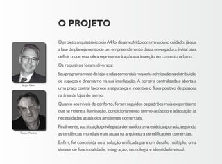 O PROJETOO PROJETO
O projeto arquitetônico do A4 foi desenvolvido com minucioso cuidado, já que
a fase de planejamento de um empreendimento dessa envergadura é vital para
definir o que essa obra representará após sua inserção no contexto urbano.
Os requisitos foram diversos:
Seuprogramamistodelojasesalascomerciaisrequeriuotimizaçãonadistribuição
de espaços e dinamismo na sua interligação. A portaria centralizada e aberta a
uma praça central favorece a segurança e incentiva o fluxo positivo de pessoas
na área de lojas do térreo.
Quanto aos níveis de conforto, foram seguidos os padrões mais exigentes no
que se refere a iluminação, condicionamento termo-acústico e adaptação às
necessidades atuais dos ambientes comerciais.
Finalmente,suasituaçãoprivilegiadademandouumaestéticaapurada,seguindo
as tendências mundiais mais atuais na arquitetura de edificações comerciais.
Enfim, foi concebida uma solução unificada para um desafio múltiplo, uma
síntese de funcionalidade, integração, tecnologia e identidade visual.
Tataco Martins
Sérgio Klein
 