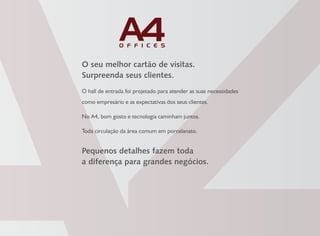 O seu melhor cartão de visitas.
Surpreenda seus clientes.
O hall de entrada foi projetado para atender as suas necessidades
como empresário e as expectativas dos seus clientes.
No A4, bom gosto e tecnologia caminham juntos.
Toda circulação da área comum em porcelanato.
Pequenos detalhes fazem toda
a diferença para grandes negócios.
 