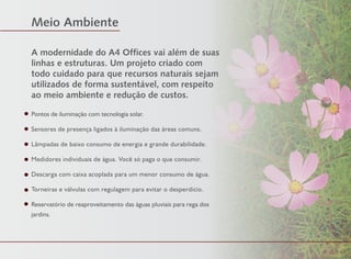 A modernidade do A4 Offices vai além de suas
linhas e estruturas. Um projeto criado com
todo cuidado para que recursos naturais sejam
utilizados de forma sustentável, com respeito
ao meio ambiente e redução de custos.
Pontos de iluminação com tecnologia solar.
Sensores de presença ligados à iluminação das áreas comuns.
Lâmpadas de baixo consumo de energia e grande durabilidade.
Medidores individuais de água. Você só paga o que consumir.
Descarga com caixa acoplada para um menor consumo de água.
Torneiras e válvulas com regulagem para evitar o desperdício.
Reservatório de reaproveitamento das águas pluviais para rega dos
jardins.
Meio Ambiente
FotoIlustrativa
 