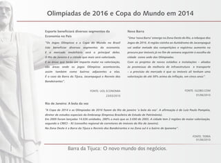 Olimpíadas de 2016 e Copa do Mundo em 2014
Esporte beneficiará diversos segmentos da
Economia no País
“Os Jogos Olímpicos e a Copa do Mundo no Brasil
irão beneficiar diversos segmentos da economia.
E o mercado imobiliário será o principal deles.
O Rio de Janeiro é a cidade que mais será valorizada.
E as áreas que terão um impacto maior na valorização,
são áreas onde os jogos Olímpicos acontecerão,
assim também como bairros adjacentes a elas.
É o caso da Barra da Tijuca, Jacarepaguá e Recreio dos
Bandeirantes”.
FONTE: UOL ECONOMIA
23/03/2010
Nova Barra
“Uma ‘nova Barra’ emerge na Zona Oeste do Rio, a reboque dos
Jogos de 2016. A região vizinha ao Autódromo de Jacarepaguá
vai sediar metade das competições e registrou aumento na
procura por imóveis já no fim de semana seguinte à escolha da
cidade como sede das Olimpíadas.
Com os projetos de novos estádios e instalações – aliados
às promessas de melhoria de infraestrutura e transporte
– a previsão do mercado é que os imóveis ali tenham uma
valorização de até 50% acima da inflação, em cinco anos”.
FONTE: GLOBO.COM
01/06/2010
Rio de Janeiro: A bola da vez
“A Copa de 2014 e as Olimpíadas de 2016 fazem do Rio de janeiro ‘a bola da vez’. A afirmação é de Luiz Paulo Pompéia,
diretor de estudos especiais da Embraesp (Empresa Brasileira de Estudo de Patrimônio).
Em 2009 foram lançadas 14.036 unidades, 280% a mais que as 3.690 de 2005. A cidade tem 2 regiões de maior valorização,
segundo o CRECI – RJ (conselho regional de corretores de imóveis do Rio de Janeiro).
Na Zona Oeste é a Barra da Tijuca e Recreio dos Bandeirantes e na Zona sul é o bairro de Ipanema’’.
FONTE: TERRA
01/06/2010
Barra da Tijuca: O novo mundo dos negócios.
FotoIlustrativa
 