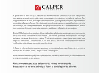 Uma construtora que criou o seu nome no mercado
baseando-se no seu principal foco: a satisfação do cliente.
A grande área da Barra da Tijuca e Recreio dos Bandeirantes vem crescendo muito com o lançamento
de grandes empreendimentos residenciais e comerciais gerando muitas oportunidades de negócios. Com
os Jogos Olímpicos de 2016, essa região crescerá ainda mais, pois os grandes complexos esportivos serão
construídosnaBarraenoRecreio.Alémdosinvestimentosdoprópriogoverno,queestáfocadoemmelhorias
deurbanização,viasetransportenessaárea.ACalperquejáatuahámaisde16anosnestemercado,maisdo
que nunca pretende investir nessa região, trazendo a qualidade e a sofisticação de seus projetos.
Desde1994oferecendoumprodutodiferenciadoebelo,aCalperconsolidasuaimagemconhecendo
seu público-alvo e satisfazendo os seus desejos. Com solidez, qualidade, ótimos preços e um design
exclusivo, a empresa já conta com mais de 70 obras entregues com a garantia de segurança e bons
negócios, totalizando 3.000 unidades. Já são mais de 500 mil m² de construções como edifícios
residenciais, unifamiliares, comerciais e condomínios.
A Calper orgulha-se de dizer que está apostando em novos desafios e expande sua marca em outras
áreas do Rio de Janeiro, como Campo Grande e Nova Iguaçu.
Visite nosso site e entenda porque a Calper se tornou um destaque na construção com modernidade
e um preço que está ao seu alcance.
 