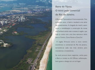 PEDRA DE ITAÚNA
1200 UNIDADES
ALPHAVILLE METRÔ
Barra da Tijuca.
O novo polo comercial
do Rio de Janeiro.
ABarradaTijucaestáemfrancaexpansão.Nos
próximos anos, o bairro receberá uma série
de investimentos. A chegada do metrô, assim
como a revitalização e construção de novas
vias facilitará ainda mais o acesso à região, que
hoje já conta com uma boa estrutura viária
para o Centro, Zona Norte e Zona Sul.
A região firma-se como o novo centro
econômico e comercial do Rio de Janeiro,
tornando-se cada vez mais atrativa para
moradores e investidores.
Se você procura bons negócios, venha para
a Barra e invista no A4 Offices: sofisticação,
bom gosto e design em um só lugar.
 