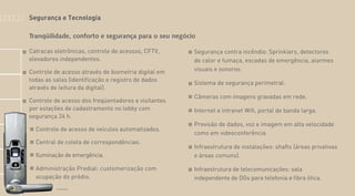 Catracas eletrônicas, controle de acessos, CFTV,
elevadores independentes.
Controle de acesso através de biometria digital em
todas as salas (identificação e registro de dados
através de leitura da digital).
Controle de acesso dos freqüentadores e visitantes
por estações de cadastramento no lobby com
segurança 24 h.
Controle de acesso de veículos automatizados.
Central de coleta de correspondências.
Iluminação de emergência.
Administração Predial: customerização com
ocupação do prédio.
Segurança contra incêndio: Sprinklers, detectores
de calor e fumaça, escadas de emergência, alarmes
visuais e sonoros.
Sistema de segurança perimetral.
Câmeras com imagens gravadas em rede.
Internet e intranet Wifi, portal de banda larga.
Previsão de dados, voz e imagem em alta velocidade
como em videoconferência.
Infraestrutura de instalações: shafts (áreas privativas
e áreas comuns).
Infraestrutura de telecomunicações: sala
independente de DGs para telefonia e fibra ótica.
Tranqüilidade, conforto e segurança para o seu negócio
Foto Ilustrativa
Segurança e Tecnologia
 