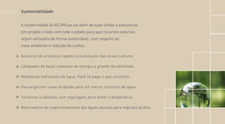 A modernidade do A5 Offices vai além de suas linhas e estruturas.
Um projeto criado com todo cuidado para que recursos naturais
sejam utilizados de forma sustentável, com respeito ao
meio ambiente e redução de custos.
Sensores de presença ligados à iluminação das áreas comuns.
Lâmpadas de baixo consumo de energia e grande durabilidade.
Medidores individuais de água. Você só paga o que consumir.
Descarga com caixa acoplada para um menor consumo de água.
Torneiras e válvulas com regulagem para evitar o desperdício.
Reservatório de reaproveitamento das águas pluviais para rega dos jardins.
Sustentabilidade
Foto Ilustrativa
 