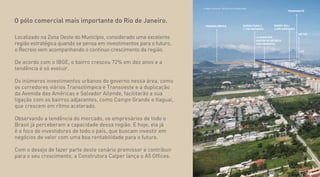 O pólo comercial mais importante do Rio de Janeiro.
Localizado na Zona Oeste do Município, considerado uma excelente
região estratégica quando se pensa em investimentos para o futuro,
o Recreio vem acompanhando o contínuo crescimento da região.
De acordo com o IBGE, o bairro cresceu 72% em dez anos e a
tendência é só evoluir.
Os inúmeros investimentos urbanos do governo nessa área, como
os corredores viários Transolímpica e Transoeste e a duplicação
da Avenida das Américas e Salvador Allende, facilitarão a sua
ligação com os bairros adjacentes, como Campo Grande e Itaguaí,
que crescem em rítmo acelerado.
Observando a tendência do mercado, os empresários de todo o
Brasil já perceberam a capacidade dessa região. E hoje, ela já
é o foco de investidores de todo o país, que buscam investir em
negócios de valor com uma boa rentabilidade para o futuro.
Com o desejo de fazer parte deste cenário promissor e contribuir
para o seu crescimento, a Construtora Calper lança o A5 Offices.
Imagem aérea do Recreio dos Bandeirantes
TRANSOLÍMPICA
METRÔ
LE QUARTIER
JARDIM DO RECREIO
1000 UNIDADES
BARRA FAMILY
1.700 UNIDADES
BARRA BALI
4.000 UNIDADES
TRANSOESTE
 