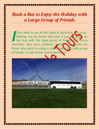 Book a Bus to Enjoy the Holiday with
a Large Group of Friends
f you want to see all the sights of Australia, hire a bus.
Nothing can be better than bus if you are going on
the tour with the large group of friends and family
members. Bus tours Adelaide facility is especially for
those who want to enjoy a comfortable trip with group
of friends or with whole family members.
I
 