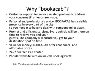 Why “bookacab”?
• Customer support for service related problem to address
your concerns till amends are made.
• Personal and professional service. BOOKACAB has a visible
presence in every part of the city
so you need n to have to deal with someone miles away.
• Prompt and efficient services. Every vehicle will be there on
time to receive you and your
guests. The company will ensure you get to your
destination spot on time.
• Value for money: BOOKACAB offer economical and
affordable prices.
• 24×7 enabled Call Center
• Popular website with online cab Booking Portal
http://bookacab.co.in/cabs-from-pune-to-tarkarli/
 