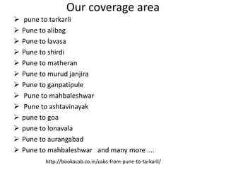 Our coverage area
 pune to tarkarli
 Pune to alibag
 Pune to lavasa
 Pune to shirdi
 Pune to matheran
 Pune to murud janjira
 Pune to ganpatipule
 Pune to mahbaleshwar
 Pune to ashtavinayak
 pune to goa
 pune to lonavala
 Pune to aurangabad
 Pune to mahbaleshwar and many more ….
http://bookacab.co.in/cabs-from-pune-to-tarkarli/
 