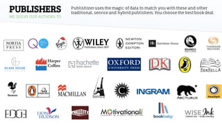 PUBLISHERS
WE QUERY OUR AUTHORS TO
Publishizer uses the magic of data to match you with these and other
traditional, service and hybrid publishers.You choose the best book deal.
 