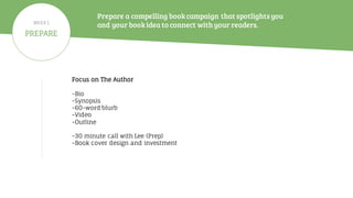 Prepare a compelling bookcampaign that spotlightsyou
and your bookidea to connect withyour readers.
Focus on The Author
-Bio
-Synopsis
-60-word blurb
-Video
-Outline
-30 minute call with Lee (Prep)
-Book cover design and investment
PREPARE
WEEK 1
 