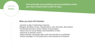 Earn perks like more publicity and more publishers when
you reach 500 preorders within 30 days.
When you reach 500 Preorders
-Queried to Big 5 Publishing Imprints
(Penguin Random House, HarperCollins, S&S, Hachette, Macmillan)
-Personally pitched a press release to journalists
-Shout outs on social media and newsletter of 10k+
-Featured in Reader’s Pick’s
-Keep preorder campaign open until you decide on a publisher
-Author spotlight in our publication and boosted on Facebook
PERKS
EARN MORE
 