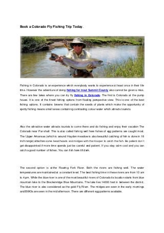 Book a Colorado Fly Fishing Trip Today.




Fishing in Colorado is an experience which everybody wants to experience at least once in their life
time. However the adventure of doing fishing for trout Summit County also cannot be given a miss.
There are few lakes where you can try fly fishing in Colorado. The first is Colorado at the pump
house. It is one of the finest fishing options from floating perspective view. This is one of the best
fishing options. It contains browns that contain the seeds of plants which make the opportunity of
spotty fishing means small areas containing contrasting colour water which attracts tourists.




Also the attractive water attracts tourists to come there and do fishing and enjoy their vacation The
Colorado near Par shall: This is also called fishing well here fishes of egg patterns are caught most.
The Upper Arkansas (which is around Hayden meadow is also beautiful catching of fish is done in 18
inch range) attaches some bead heads and midges with the Hooper to catch the fish. Be patient don’t
get disappointed if more time spends just be careful and patient. If you stay calm cool and you can
catch a good number of fishes .You can fish here till dark.




The second option is at the Roaring Fork River. Both the rivers are fishing well. The water
temperatures are maintained at a constant level. The best fishing time in these rivers are from 10 am
to 4 pm. While the blue river is one of the most beautiful rivers of Colorado its location starts from blue
mountain lake to the Breckenridge Blue Mountains. The lake lies 14000 feet in between the district.
The blue river is also considered as the gold Fly River. The midges are seen in the early mornings
and BWOs are seen in the mid afternoon. There are different egg patterns available.
 