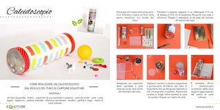 Caleidoscopio
www.equotube.it
COME REALIZZARE UN CALEIDOSCOPIO
DAL RICICLO DEL TUBO DI CARTONE EQUOTUBE
MATERIALI:
Un tubo Equotube - forbici - coperchio di una vaschetta in plastica - carta da lucido - colla - carta
regalo - taglierino - cartone ondulato - alluminio alimentare - corallini - perline e ritagli - nastro di
carta colorato
Predisporreilmaterialenecessario.
Con le forbici creare un foro nella
parte metallica, sul fondo del
tubo.
Disegnare sul coperchio
della vaschetta e sulla
carta da lucido due cerchi
del diametro del tubo.
Tagliare il cerchio in plastica trasparente
e posizionarlo all’interno del tubo. E’
importante che sia del giusto diametro e
che rimanga ben incastrato. Posizionare
corallini e ritagli, infine mettere la carta
da lucido e fissare con nastro di carta.
Prendere il cartone, tagliarlo in un rettangolo 17,5 cm
di altezza e 13,5 cm di larghezza. Ricoprire con colla e
alluminio. Piegare il rettangolo in tre parti ed inserirlo
all’interno del tubo.
E’ possibile rifinire
il caleidoscopio
incollando della carta
regaloeaggiungendo
del nastro di carta
colorato.
 