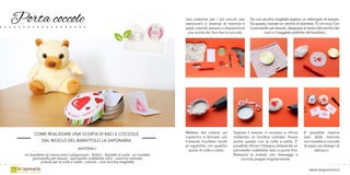 Porta coccole
COME REALIZZARE UNA SCORTA DI BACI E COCCOLE
DAL RICICLO DEL BARATTOLO LA SAPONARIA
MATERIALI:
Un barattolo di crema mani LaSaponaria - forbici - foglietti di carta - un rossetto
pennarello per tessuti - pennarello indelebile nero - nastrino colorato
pistola per la colla a caldo - cotone - una vecchia maglietta
Una scatolina per i più piccoli, per
rassicurarli in assenza di mamma e
papà, avendo sempre a disposizione
una scorta dei loro baci e coccole.
Mettere del cotone sul
coperchio e fermare con
il tessuto. Incollare i bordi
al coperchio con qualche
punto di colla a caldo.
Tagliare il tessuto in eccesso e rifinire
mettendo un bordino colorato. fissare
anche questo con la colla a caldo. E’
possibile rifinire il disegno utilizzando un
pennarello indelebile nero a punta fine.
Riempire la scatola con messaggi e
coccole piegati singolarmente.
Da una vecchia maglietta tagliare un rettangolo di tessuto.
Da questo, ricavare un cerchio di diametro 15 cm circa. Con
il pennarello per tessuto,disegnare al centro del cerchio dei
cuori o il soggetto preferito del bambino.
E’ possibile inserire
baci della mamma
con rossetto e coccole
di papà con disegni di
abbracci.
www.lasaponaria.it
 