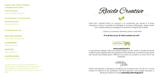 In collaborazione con:
BIOFFICINA TOSCANA
www.biofficinatoscana.com
LA SAPONARIA
www.lasaponaria.it
EQUOTUBE
www.equotube.it
ALLEGRO NATURA
www.allegronatura.it
Progetti, testi, styling, fotografie
e impaginazione grafica:
Scuteri Valentina
mamichipscrafts.blogspot.it
Coordinamento e comunicazione:
Ornella Menculini
www.acquistiverdi.it
La pubblicazione è realizzata da AcquistiVerdi.it in
collaborazione con Valentina Scuteri e sarà distribuita
da AcquistiVerdi.it con licenza Creative Commons –
Attribuzione – Non commerciale – Non opere derivate 3.0
Italia.
Riciclo Creativo
Grafica specializzata in packaging, illustratrice con la passione per il fai da te e il riciclo
creativo di materiali di uso quotidiano. Dal 2010 appunto i miei progetti, laboratori e
attività per bambini sul blog mamichipscrafts.blogspot.it
www.acquistiverdi.it
è il più grande catalogo online di prodotti ecologici in Italia: mette in contatto domanda
e offerta sia per esigenze della vita quotidiana che professionali; contribuisce alla crescita
del mercato dei prodotti green; diffonde una cultura sui prodotti e su nuovi stili di vita
sostenibili.
Quasi tutti i prodotti hanno un involucro o un contenitore: per quanto tu ti possa
impegnare a ridurre la quantità di imballaggi al momento dell’acquisto, spesso questi
sono indispensabili per proteggere e mantenere l’integrità del prodotto.
… involucri e contenitori diventano presto o tardi rifiuti.
Ti va di fare un po’ di riciclo creativo con noi?
 