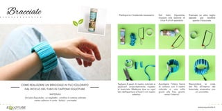 Bracciale
www.equotube.it
COME REALIZZARE UN BRACCIALE IN FILO COLORATO
DAL RICICLO DEL TUBO DI CARTONE EQUOTUBE
MATERIALI:
Un tubo Equotube - un seghetto - cordino in cotone colorato
nastro adesivo in carta - forbici - uncinetto
Predisporre il materiale necessario
Tagliare 4 pezzi di nastro colorato e
applicarli orizzontalmente rispetto
al bracciale. Metterne due su ogni
lato dell’apertura e fissarli con nastro
adesivo.
Dal tubo Equotube,
ricavare una sezione di
circa 4 cm di spessore.
Avvolgere l’intera fascia
di cartone con il nastro
colorato e, una volta
giunti alla fine, girarlo
verso l’interno.
Praticare un altro taglio
laterale per rendere
aperto il bracciale.
Nascondere la coda
del filo all’interno del
bracciale, aiutandosi con
un uncinetto.
 
