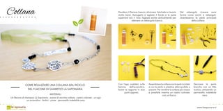 Collana
www.lasaponaria.it
COME REALIZZARE UNA COLLANA DAL RICICLO
DEL FLACONE DI SHAMPOO LA SAPONARIA
MATERIALI:
Un flacone di shampoo La Saponaria - avanzi di vecchie collane - nastro colorato - un ago
un accendino - forbici - pinze - pennarello indelebile nero
Con l’ago scaldato sulla
fiamma dell’accendino,
forare le sagome in due
punti opposti.
Assemblarelacollanaconlepartiriciclate
e con le perle in plastica, alternandole a
piacere. Per rendere la collana più vivace
è possibile inserire un nastro colorato
con un fiocco.
Prendere il flacone bianco, eliminare l’etichetta e lavarlo
molto bene. Asciugarlo e tagliare il fondo e la parte
superiore con il foro. Tagliare anche verticalmente per
ottenere un rettangolo bianco.
Dal rettangolo ricavare varie
forme come cerchi e rettangoli;
diventeranno le perle principali
della collana.
Decorare le perle
bianche con un fitto
motivo, utilizzando un
pennarello indelebile
nero.
 