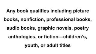 Any book qualifies including picture
books, nonfiction, professional books,
audio books, graphic novels, poetry
anthologies, or fiction—children’s,
youth, or adult titles
 