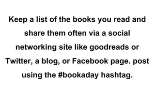 Keep a list of the books you read and
share them often via a social
networking site like goodreads or
Twitter, a blog, or Facebook page. post
using the #bookaday hashtag.
 