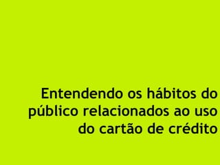 Entendendo os hábitos do
público relacionados ao uso
       do cartão de crédito	
  
 