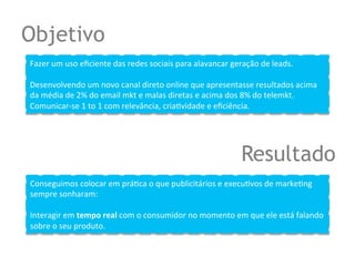 Objetivo
Fazer	
  um	
  uso	
  eﬁciente	
  das	
  redes	
  sociais	
  para	
  alavancar	
  geração	
  de	
  leads.	
  
	
  
Desenvolvendo	
  um	
  novo	
  canal	
  direto	
  online	
  que	
  apresentasse	
  resultados	
  acima	
  
da	
  média	
  de	
  2%	
  do	
  email	
  mkt	
  e	
  malas	
  diretas	
  e	
  acima	
  dos	
  8%	
  do	
  telemkt.	
  
Comunicar-­‐se	
  1	
  to	
  1	
  com	
  relevância,	
  criaQvidade	
  e	
  eﬁciência.	
  




                                                                                      Resultado
Conseguimos	
  colocar	
  em	
  práQca	
  o	
  que	
  publicitários	
  e	
  execuQvos	
  de	
  markeQng	
  
sempre	
  sonharam:	
  	
  
	
  
Interagir	
  em	
  tempo	
  real	
  com	
  o	
  consumidor	
  no	
  momento	
  em	
  que	
  ele	
  está	
  falando	
  
sobre	
  o	
  seu	
  produto.
 