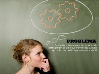 PROBLEMA
      Despertar o sentimento nas pessoas de
participarem de um novo movimento cultural
  dentro da concorrida agenda cultural de SP
 