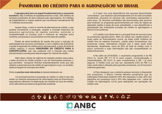 PANORAMA DO CRÉDITO PARA O AGRONEGÓCIO NO BRASIL
Entre os pontos mais relevantes do estudo destacam-se:
● Na safra de 2019/2020, o orçamento programado é de R$
225,6 bi, sendo R$ 171,15 bi para custeio, comercialização e
industrialização, R$ 53,41 bi para investimentos e R$ 1 bi para
seguros. O crédito rural, por sua vez, representa 2,6% do PIB, e a
maior parte dele é utilizada pelos grandes produtores, por fornecerem
melhores garantias.
● Para assegurar que o sistema possua recursos à disposição
dos produtores, o Banco Central delimita anualmente que as
instituições ﬁnanceiras destinem 30% dos depósitos à vista, 60% dos
depósitos em poupança rural e 35% das captações com Letras de
Crédito do Agronegócio (LCA) para aplicações em operações de
crédito rural.
● O setor vive uma dependência dos recursos denominados
“controlados”, que totalizam aproximadamente 2/3 do total concedido
anualmente, enquanto os recursos não controlados representam o
outro terço. Os recursos controlados são direcionados pelo governo
para ﬁnanciar os programas governamentais por meio de regras de
aplicação rígidas e taxas de juros subsidiadas, o que desestimula a
participação das instituições privadas de crédito no agronegócio e
diminui a concorrência.
● A principal barreira à expansão do crédito no setor é que não
existe um sistema transparente de informações para as ﬁnanceiras e
seguradoras utilizarem na elaboração de modelos de risco de crédito,
como alternativa ao sistema de garantias existente.
● O crédito rural oﬁcial não é a principal fonte de recursos para
os produtores agropecuários. Além de utilizar seu capital próprio, a
maior parte do ﬁnanciamento ocorre via trade credit (sistema de
crédito fora do sistema ﬁnanceiro, cedido pelos fornecedores dos
produtores rurais). Estimativas indicam que o trade credit pode
representar, atualmente, cerca de 85% do total de crédito rural, é
pouco conhecido e suas informações não são compartilhadas no
sistema ﬁnanceiro.
Apesar disso, o setor é carente de alternativas de crédito, o que
poderia incrementar a produção, ampliar a inclusão ﬁnanceira de
pequenos agricultores de regiões carentes, estimular a
competitividade no funding rural e melhorar as relações entre
credores, produtores e consumidores via mercado de capitais.
A agropecuária tem um papel fundamental para a economia
brasileira. São 5 milhões de estabelecimentos rurais, 350 milhões de
hectares quadrados de área utilizável pelo agronegócio, 8,5 milhões
de trabalhadores e massa salarial que movimenta mensalmente R$
11,5 bilhões na economia.
Diante da atual tendência de queda dos juros e redução de
participação dos recursos controlados, e com o objetivo de diversiﬁcar
e ajudar a expansão do crédito para a agropecuária, o setor de birôs de
crédito realizou o estudo PANORAMA DO CRÉDITO PARA A
AGROPECUÁRIA, que visa colaborar com a redução dos custos
transacionais e consequente alavancagem do volume de crédito.
Além disso, diante da vigência do cadastro positivo para todos,
o setor de birôs de crédito propõe o uso de informações positivas, o
que permitiria incorporar diversos empreendedores rurais que não
utilizam a atual estrutura de crédito do agronegócio e que, na verdade,
estão à margem do mercado de crédito.
 