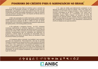 ● O valor de crédito rural efetivamente contratado no ano
agrícola 2018/2019 foi de R$175,4 bilhões, valor 3,5% maior que o
contratado em 2017/2018. Desse montante, o valor contratado com
recursos controlados foi de R$121,3 bilhões, 5,5% menor que o
contratado em 2017/2018. Já a contratação com recursos não
controlados totalizou R$54,2 bilhões, um aumento de 31,5% em
relação ao ano agrícola anterior. Desses recursos, a LCA (Letra de
Crédito do Agronegócio) foi responsável por ﬁnanciar R$29,6 bilhões
das contratações em 2018/2019, o que representou crescimento de
23,8% em relação ao ano agrícola anterior.
● O programa utiliza o chamado “aval solidário” para conceder
garantias aos empréstimos. Resumidamente, este tipo de garantia
consiste no empréstimo em grupos de três ou mais membros nos quais
um avaliza o outro, criando assim uma corresponsabilidade dentro do
grupo, pois o não pagamento do empréstimo por qualquer um dos
membros compromete o grupo como um todo. Esse mecanismo não
apenas substitui as garantias reais como também o monitoramento do
empréstimo, já que os próprios tomadores se encarregam disso no
lugar da instituição.
● Além das operações de crédito tradicionais, existem também
modalidades de microcrédito, que apesar de apresentarem montantes
menos expressivos (estoque de R$ 1,1 bilhão em julho de 2019),
representam uma importante modalidade para pequenos agricultores
de regiões pobres, com funding público-privado.
● Em particular, o programa Crescer, de 2011, introduziu
mudanças signiﬁcativas no ambiente regulatório e institucional do
microcrédito, com redução relevante das taxas de juros e da Taxa de
Abertura de Crédito (TAC) cobradas do tomador ﬁnal, estabelecendo
subsídios compensatórios para as instituições que aderissem ao
programa e criando metas de concessão de microcrédito para os
bancos públicos como Banco do Brasil, Banco do Nordeste e Caixa
Econômica Federal, por exemplo.
● A redução da taxa Selic já contribuiu para o aumento da
participação de instituições privadas na captação de recursos em
papéis para o agronegócio. O caso mais notável é das LCAs, que são
constituídas por títulos pós-ﬁxados lastreados em notas do produtor
rural que possuem isenção de IOF e de Imposto de Renda sobre os
rendimentos para pessoa física.
PANORAMA DO CRÉDITO PARA O AGRONEGÓCIO NO BRASIL
 