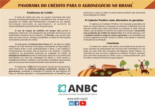 PANORAMA DO CRÉDITO PARA O AGRONEGÓCIO NO BRASIL
A vigência do Cadastro Positivo com inserção automática de
todos os consumidores e empresas vai propiciar a deﬁnição de uma
nota de crédito para cada consumidor ou empresa. E essa nota de
crédito, que se baseia no histórico de crédito do tomador, vai permitir
uma avaliação de crédito de menor risco. Em outras palavras, com
o cadastro positivo exige-se menos garantias e se possibilita que
os bons pagadores tenham acesso a crédito mais barato e melhores
condições de contratação.
O cenário do crédito rural mostra uma tendência de queda dos
juros, aumento de participação dos recursos não controlados e o uso
cada vez mais forte das inovações tecnológicas. Esses fatores, no
momento em que se inicia a vigência do Cadastro Positivo, apontam
para uma forte expansão do crédito rural e, consequentemente, para
um salto no desenvolvimento do agronegócio.
O uso de mapas de satélites em tempo real permite à
instituição credora ter uma perspectiva da produção da lavoura ou da
distribuição e tamanho de um rebanho. Os Drones, cujo uso tem sido
cada vez mais comum, também possibilitam a coleta de informações
necessárias à decisão de crédito.
O setor de crédito tem sido um usuário importante das mais
recentes inovações tecnológicas. E a tendência é que, na área rural, a
expansão do crédito seja estreitamente vinculada ao uso dessas
tecnologias aplicadas ao agronegócio, ao aumento da
responsabilidade socioambiental e da governança.
E ﬁnalmente a ESG (Environmental, Social and Governance),
sigla que deﬁne as melhores práticas ambientais, sociais e de
governança, possibilita a avaliação do impacto do agronegócio em
cada um desses aspectos e, consequentemente, os benefícios que
pode levar a cada um deles. E esses fatores também são essenciais
nas avaliações de crédito.
As aplicações de Internet das Coisas (IoT, da sigla em inglês)
integram as mais diversas informações necessárias ao agronegócio,
como dados sobre o solo, geolocalização e clima, o que viabiliza o
monitoramento em tempo real da lavoura e do rebanho, e também
constitui-se em ferramenta essencial na avaliação de crédito. A
Inteligência Artiﬁcial permite a realização rápida de uma análise das
informações por meio da modelagem de dados e, tanto quanto a
InteligênciaAnalítica, viabiliza o uso de dados e análises mais precisas
para um processo de tomada de decisão mais eﬁciente e rápido.
O Cadastro Positivo como alternativa às garantias
Conclusão
Tendências do Crédito
 