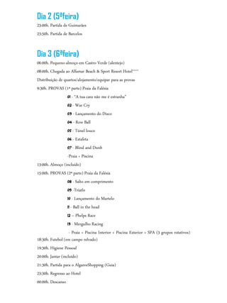 Dia 2 (5ªfeira)
23:00h. Partida de Guimarães
23:50h. Partida de Barcelos
Dia 3 (6ªfeira)
06:00h. Pequeno-almoço em Castro Verde (alentejo)
08:00h. Chegada ao Alfamar Beach & Sport Resort Hotel****
Distribuição de quartos/alojamento/equipar para as provas
9:30h. PROVAS (1ª parte) Praia da Falésia
01 - “A tua cara não me é estranha”
02 - War Cry
03 - Lançamento do Disco
04 - Row Ball
05 - Túnel louco
06 - Estafeta
07 - Blind and Dunb
-Praia + Piscina
13:00h. Almoço (incluído)
15:00h. PROVAS (2ª parte) Praia da Falésia
08 - Salto em comprimento
09 -Triatlo
10 - Lançamento do Martelo
11 - Ball in the head
12 – Phelps Race
13 - Mergulho Racing
- Praia + Piscina Interior + Piscina Exterior + SPA (3 grupos rotativos)
18:30h. Futebol (em campo relvado)
19:30h. Higiene Pessoal
20:00h. Jantar (incluído)
21:30h. Partida para o AlgarveShopping (Guia)
23:30h. Regresso ao Hotel
00:00h. Descanso
 