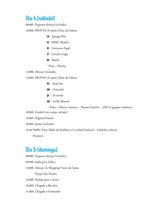 Dia 4 (sábado)
09:00h. Pequeno-almoço (incluído)
10:00h. PROVAS (3ª parte) Praia da Falésia
14 - Sponge Wet
15 - EMRC Model’s
16 - Concurso Papal
17 - Circuito Cego
18 - Sketch
- Praia + Piscina
13:00h. Almoço (incluído)
15:00h. PROVAS (4ª parte) Praia da Falésia
19 – Sand Art
20 – Futevolei
21 – 20 words
22 – Golfe Manual
- Praia + Piscina Interior + Piscina Exterior + SPA (3 grupos rotativos)
18:30h. Futebol (em campo relvado)
19:30h. Higiene Pessoal
20:00h. Jantar (incluído)
22:30 EMRC Party (Baile de finalista) c/1 cocktail s/álcool + 2 bebidas s/álcool
Descanso
Dia 5 (domingo)
08:00h. Pequeno-almoço (incluído)
09:00h. Saída para Lisboa
13:00h. Almoço no Shopping Vasco da Gama
Parque das Nações
15:00h. Partida para o Norte
20:00h. Chegada a Barcelos
21:00h. Chegada a Guimarães
 