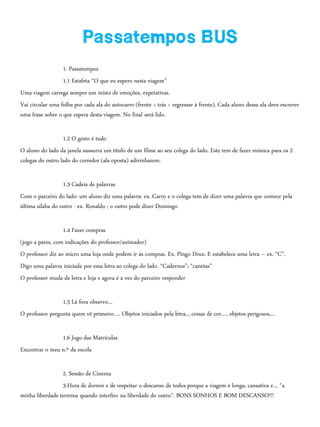 1. Passatempos
1.1 Estafeta “O que eu espero nesta viagem”
Uma viagem carrega sempre um misto de emoções, expetativas.
Vai circular uma folha por cada ala do autocarro (frente > trás > regressar à frente). Cada aluno dessa ala deve escrever
uma frase sobre o que espera desta viagem. No final será lido.
1.2 O gesto é tudo
O aluno do lado da janela sussurra um título de um filme ao seu colega do lado. Este tem de fazer mímica para os 2
colegas do outro lado do corredor (ala oposta) adivinharem.
1.3 Cadeia de palavras
Com o parceiro do lado: um aluno diz uma palavra: ex. Carro e o colega tem de dizer uma palavra que comece pela
última sílaba do outro - ex. Ronaldo ; o outro pode dizer Domingo
1.4 Fazer compras
(jogo a pares, com indicações do professor/animador)
O professor diz ao micro uma loja onde podem ir às compras. Ex. Pingo Doce. E estabelece uma letra – ex. “C”.
Digo uma palavra iniciada por essa letra ao colega do lado. “Cadernos”; “canetas”
O professor muda de letra e loja e agora é a vez do parceiro responder
1.5 Lá fora observo…
O professor pergunta quem vê primeiro…. Objetos iniciados pela letra.., coisas de cor…, objetos perigosos,…
1.6 Jogo das Matrículas
Encontrar o meu n.º da escola
2. Sessão de Cinema
3.Hora de dormir e de respeitar o descanso de todos porque a viagem é longa, cansativa e… “a
minha liberdade termina quando interfiro na liberdade do outro”. BONS SONHOS E BOM DESCANSO!!!
 