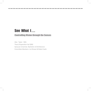 See What I...controlling vision through the senses




See What I . . .
Controlling Vision through the Senses

Alex Taylor Wilk
Thesis Preperation Fall 2009
Syracuse University: Bachelors of Architecture
Committee Members: Lori Brown & Robert Svetz
 