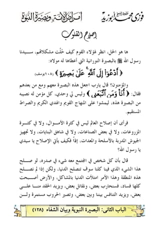 )١٢٨(

‫ﺳـﻴﺪﻧﺎ‬ ،‫ﻢ‬‫ﻣﺸﻜﻼ‬ ‫ﱠﺖ‬‫ﻠ‬‫ﺣ‬ ‫ﻛﻴﻒ‬ ‫ﺍﻟﻘﻮﻡ‬ ‫ﳍﺆﻻﺀ‬ ‫ﺍﻧﻈﺮ‬ ،‫ﺍﳊﻞ‬ ‫ﻫﻮ‬ ‫ﻫﺎ‬
‫ﺍﷲ‬ ‫ﺭﺳﻮﻝ‬r‫ﺍﻟﻨﻮ‬ ‫ﺑﺎﻟﺒﺼﲑﺓ‬‫ﻣﻮﻻﻩ‬ ‫ﻟﻪ‬ ‫ﺃﻋﻄﺎﻫﺎ‬ ‫ﺍﻟﱵ‬ ‫ﺭﺍﻧﻴﺔ‬:
))((##þþqqãããã÷÷ŠŠrr&&’’nn<<ÎÎ))««!!$$##4444’’nn??ttãã>>oouuŽŽ••ÅÅÁÁtt//(())١٠٨١٠٨‫ﻳﻮﺳﻒ‬‫ﻳﻮﺳﻒ‬((
‫ﻭﺍﳌﺆﻣﻨ‬‫ﻮ‬‫ﺑﻌﺪﻫﻢ‬ ‫ﻣﻦ‬ ‫ﻭﻣﻊ‬ ‫ﻣﻌﻬﻢ‬ ‫ﺍﻟﺒﺼﲑﺓ‬ ‫ﻫﺬﻩ‬ ‫ﺍﺟﻌﻞ‬ ‫ﻳﺎﺭﺏ‬ ‫ﻗﺎﻝ‬ ‫ﻥ؟‬
‫ﻓﻘﺎﻝ‬:))OO$$ttRRrr&&ÇÇ``ttBBuurrÓÓÍÍ__yyèètt66¨¨??$$##((‫ﻧﺼﻴﺒﻪ‬ ‫ﻟﻪ‬ ‫ﻣﺆﻣﻦ‬ ‫ﻛﻞ‬ ،‫ﻭﺣﺪﻱ‬ ‫ﱄ‬ ‫ﻭﻟﻴﺲ‬
‫ﺍ‬ ‫ﻭﺍﳍﺪﻱ‬ ‫ﺍﻟﻘﻮﱘ‬ ‫ﺍﳌﻨﻬﺎﺝ‬ ‫ﻋﻠﻰ‬ ‫ﻟﻴﻤﺸﻮﺍ‬ ،‫ﻫﺬﻩ‬ ‫ﺍﻟﺒﺼﲑﺓ‬ ‫ﻣﻦ‬‫ﻭﺍﻟﺼﺮﺍﻁ‬ ‫ﻟﻜﺮﱘ‬
‫ﺍﳌﺴﺘﻘﻴﻢ‬.
‫ﻛﺜـﺮﺓ‬ ‫ﰲ‬ ‫ﻭﻻ‬ ،‫ﺍﻷﻣـﻮﺍﻝ‬ ‫ﻛﺜﺮﺓ‬ ‫ﰲ‬ ‫ﻟﻴﺲ‬ ‫ﺍﻟﻌﺎﱂ‬ ‫ﺇﺻﻼﺡ‬ ‫ﺃﻥ‬ ‫ﻓﺮﺃﻯ‬
‫ﲡﻬﻴﺰ‬ ‫ﻭﻻ‬ ،‫ﺍﻟﺒﻨﺎﻳﺎﺕ‬ ‫ﺷﺎﻫﻖ‬ ‫ﰲ‬ ‫ﻭﻻ‬ ،‫ﺍﻟﺼﻨﺎﻋﺎﺕ‬ ‫ﺑﻌﺾ‬ ‫ﰲ‬ ‫ﻭﻻ‬ ،‫ﺍﳌﺰﺭﻭﻋﺎﺕ‬
،‫ﻭﺍﳌﻌﺪﺍﺕ‬ ‫ﺑﺎﻷﺳﻠﺤﺔ‬ ‫ﺍﳌﺪﺭﺑﺔ‬ ‫ﺍﳉﻴﻮﺵ‬‫ﹰ‬‫ﺍ‬‫ﺇﺫ‬‫ﺳﻴﺪﻱ‬ ‫ﻳﺎ‬ ‫ﺍﻹﺻﻼﺡ‬ ‫ﻳﺄﰐ‬ ‫ﻓﻜﻴﻒ‬
‫ﺍﷲ؟‬ ‫ﺭﺳﻮﻝ‬ ‫ﻳﺎ‬
‫ﰲ‬ ‫ﺷﻲﺀ‬ ‫ﻣﻌﻪ‬ ‫ﺘﻤﻊ‬‫ﺍ‬ ‫ﰲ‬ ‫ﺷﺨﺺ‬ ‫ﻛﻞ‬ ‫ﺑﺄﻥ‬ ‫ﻗﺎﻝ‬‫ﺻـﻠﺢ‬ ‫ﻟﻮ‬ ،‫ﺻﺪﺭﻩ‬
‫ﻧﺼـﻠﺢ‬ ‫ﱂ‬ ‫ﺇﺫﺍ‬ ‫ﻭﻟﻜﻦ‬ ،‫ﺍﻟﺪﻧﻴﺎ‬ ‫ﺗﻨﺼﻠﺢ‬ ‫ﺳﻮﻑ‬ ‫ﻛﻠﻨﺎ‬ ‫ﻓﻴﻨﺎ‬ ‫ﺍﻟﺬﻱ‬ ‫ﺍﻟﺸﻲﺀ‬ ‫ﻫﺬﺍ‬
‫ﺃﺻـﺒﺤﺖ‬ ‫ﻭﺍﻷﺭﺽ‬ ،‫ﺑﺎﳌﺸﺎﻛﻞ‬ ‫ﺍﻟﺪﻧﻴﺎ‬ ‫ﺍﻣﺘﻸﺕ‬ ‫ﺍﻷﻣﺮ‬ ‫ﻭﻫﺬﺍ‬ ‫ﺍﳌﻨﻄﻘﺔ‬ ‫ﻫﺬﻩ‬
‫ﻋﻠـﻰ‬ ‫ﻣﻨـﺎ‬ ‫ﺍﳊﻘﺪ‬ ‫ﻭﻳﺰﻳﺪ‬ ،‫ﺑﻌﺾ‬ ‫ﻭﻧﻘﺎﺗﻞ‬ ،‫ﺑﻌﺾ‬ ‫ﻓﺴﻨﺤﺎﺭﺏ‬ ،‫ﻓﺴﺎﺩ‬ ‫ﻛﻠﻬﺎ‬
‫ﻭﻟـﻦ‬ ‫ﻣﺴﺘﻤﺮﺓ‬ ‫ﺍﳊﺮﻭﺏ‬ ‫ﻭﺗﺼﲑ‬ ،‫ﺑﻌﺾ‬ ‫ﻭﺑﲔ‬ ‫ﺑﻴﻨﻨﺎ‬ ‫ﺍﻟﺘﻨﺎﻓﺲ‬ ‫ﻭﻳﺰﻳﺪ‬ ،‫ﺑﻌﺾ‬
 